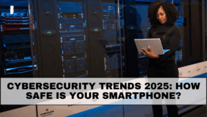 Cybersecurity Trends 2025: How Safe Is Your Smartphone?